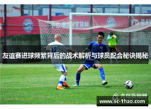 友谊赛进球频繁背后的战术解析与球员配合秘诀揭秘