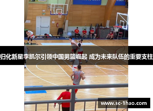 归化新星李凯尔引领中国男篮崛起 成为未来队伍的重要支柱 归化新星李凯尔引领中国男篮崛起 成为未来队伍的重要支柱