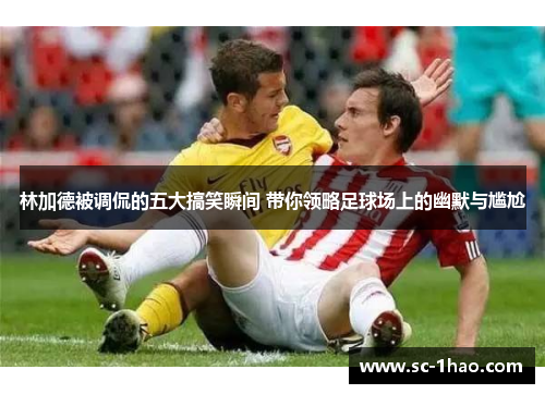 林加德被调侃的五大搞笑瞬间 带你领略足球场上的幽默与尴尬