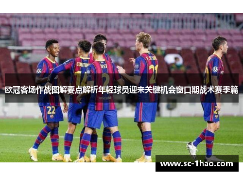欧冠客场作战图解要点解析年轻球员迎来关键机会窗口期战术赛季篇