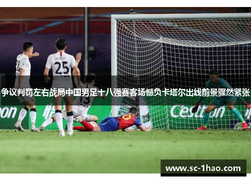 争议判罚左右战局中国男足十八强赛客场憾负卡塔尔出线前景骤然紧张