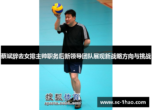 蔡斌辞去女排主帅职务后新领导团队展现新战略方向与挑战 蔡斌辞去女排主帅职务后新领导团队展现新战略方向与挑战