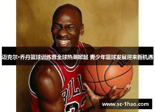 迈克尔·乔丹篮球训练营全球热潮掀起 青少年篮球发展迎来新机遇 迈克尔·乔丹篮球训练营全球热潮掀起 青少年篮球发展迎来新机遇